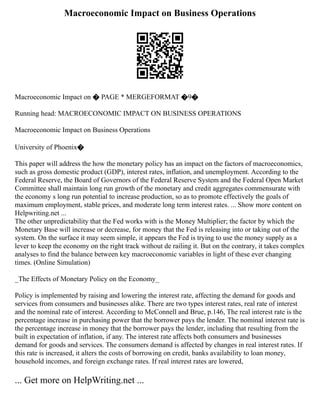 Macroeconomic Impact on Business Operations
Macroeconomic Impact on � PAGE * MERGEFORMAT �9�
Running head: MACROECONOMIC IMPACT ON BUSINESS OPERATIONS
Macroeconomic Impact on Business Operations
University of Phoenix�
This paper will address the how the monetary policy has an impact on the factors of macroeconomics,
such as gross domestic product (GDP), interest rates, inflation, and unemployment. According to the
Federal Reserve, the Board of Governors of the Federal Reserve System and the Federal Open Market
Committee shall maintain long run growth of the monetary and credit aggregates commensurate with
the economy s long run potential to increase production, so as to promote effectively the goals of
maximum employment, stable prices, and moderate long term interest rates. ... Show more content on
Helpwriting.net ...
The other unpredictability that the Fed works with is the Money Multiplier; the factor by which the
Monetary Base will increase or decrease, for money that the Fed is releasing into or taking out of the
system. On the surface it may seem simple, it appears the Fed is trying to use the money supply as a
lever to keep the economy on the right track without de railing it. But on the contrary, it takes complex
analyses to find the balance between key macroeconomic variables in light of these ever changing
times. (Online Simulation)
_The Effects of Monetary Policy on the Economy_
Policy is implemented by raising and lowering the interest rate, affecting the demand for goods and
services from consumers and businesses alike. There are two types interest rates, real rate of interest
and the nominal rate of interest. According to McConnell and Brue, p.146, The real interest rate is the
percentage increase in purchasing power that the borrower pays the lender. The nominal interest rate is
the percentage increase in money that the borrower pays the lender, including that resulting from the
built in expectation of inflation, if any. The interest rate affects both consumers and businesses
demand for goods and services. The consumers demand is affected by changes in real interest rates. If
this rate is increased, it alters the costs of borrowing on credit, banks availability to loan money,
household incomes, and foreign exchange rates. If real interest rates are lowered,
... Get more on HelpWriting.net ...
 