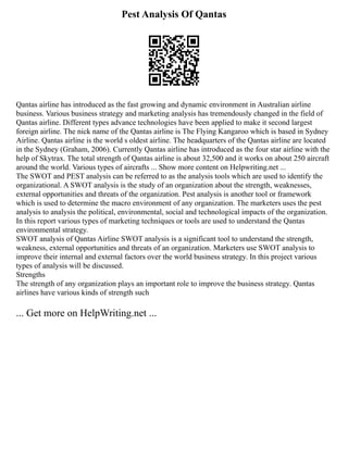 Pest Analysis Of Qantas
Qantas airline has introduced as the fast growing and dynamic environment in Australian airline
business. Various business strategy and marketing analysis has tremendously changed in the field of
Qantas airline. Different types advance technologies have been applied to make it second largest
foreign airline. The nick name of the Qantas airline is The Flying Kangaroo which is based in Sydney
Airline. Qantas airline is the world s oldest airline. The headquarters of the Qantas airline are located
in the Sydney (Graham, 2006). Currently Qantas airline has introduced as the four star airline with the
help of Skytrax. The total strength of Qantas airline is about 32,500 and it works on about 250 aircraft
around the world. Various types of aircrafts ... Show more content on Helpwriting.net ...
The SWOT and PEST analysis can be referred to as the analysis tools which are used to identify the
organizational. A SWOT analysis is the study of an organization about the strength, weaknesses,
external opportunities and threats of the organization. Pest analysis is another tool or framework
which is used to determine the macro environment of any organization. The marketers uses the pest
analysis to analysis the political, environmental, social and technological impacts of the organization.
In this report various types of marketing techniques or tools are used to understand the Qantas
environmental strategy.
SWOT analysis of Qantas Airline SWOT analysis is a significant tool to understand the strength,
weakness, external opportunities and threats of an organization. Marketers use SWOT analysis to
improve their internal and external factors over the world business strategy. In this project various
types of analysis will be discussed.
Strengths
The strength of any organization plays an important role to improve the business strategy. Qantas
airlines have various kinds of strength such
... Get more on HelpWriting.net ...
 