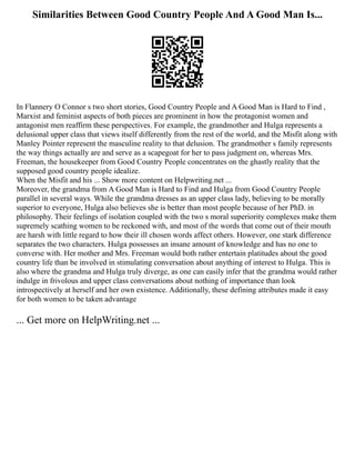 Similarities Between Good Country People And A Good Man Is...
In Flannery O Connor s two short stories, Good Country People and A Good Man is Hard to Find ,
Marxist and feminist aspects of both pieces are prominent in how the protagonist women and
antagonist men reaffirm these perspectives. For example, the grandmother and Hulga represents a
delusional upper class that views itself differently from the rest of the world, and the Misfit along with
Manley Pointer represent the masculine reality to that delusion. The grandmother s family represents
the way things actually are and serve as a scapegoat for her to pass judgment on, whereas Mrs.
Freeman, the housekeeper from Good Country People concentrates on the ghastly reality that the
supposed good country people idealize.
When the Misfit and his ... Show more content on Helpwriting.net ...
Moreover, the grandma from A Good Man is Hard to Find and Hulga from Good Country People
parallel in several ways. While the grandma dresses as an upper class lady, believing to be morally
superior to everyone, Hulga also believes she is better than most people because of her PhD. in
philosophy. Their feelings of isolation coupled with the two s moral superiority complexes make them
supremely scathing women to be reckoned with, and most of the words that come out of their mouth
are harsh with little regard to how their ill chosen words affect others. However, one stark difference
separates the two characters. Hulga possesses an insane amount of knowledge and has no one to
converse with. Her mother and Mrs. Freeman would both rather entertain platitudes about the good
country life than be involved in stimulating conversation about anything of interest to Hulga. This is
also where the grandma and Hulga truly diverge, as one can easily infer that the grandma would rather
indulge in frivolous and upper class conversations about nothing of importance than look
introspectively at herself and her own existence. Additionally, these defining attributes made it easy
for both women to be taken advantage
... Get more on HelpWriting.net ...
 