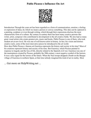 Pablo Picasso s Influence On Art
Introduction Through the years art has been regarded as a form of communication, emotion, a feeling
or expression of ideas, by which we mean a person or convey something. This idea can be captured in
a painting, sculpture or even through writing, which through their expressions disclose the most
characteristic form of a culture. By century to century there has been many creative persons like
writer, artist, composer who contributed to development in the all creative fields. We also had so many
great visual artists who create greatest arts, music and books. Pablo Picasso is one of them, who took
modern art at new level. He was one of well known artist in history .In fact, his vision and distinct
creative style, some of the most innovative pieces he introduced to the art world.
How does Pablo Picasso s famous art Guernica represents the history and society in his time? Most of
his creations represent history and society of his time. But Guernica, which Picasso painted in
response to tragedy and the loss of life, directly related to the Spanish civil war. Guernica was one of
the masterpieces created by Picasso, probably the 20th century s most negative symbol of the horrors.
It was a also signal for the terrors of the future. When the Nazi troops dropped a bomb on the Basque
village of Guernica in northern Spain, at that time nobody imagined this kind of act in reality. Most
... Get more on HelpWriting.net ...
 