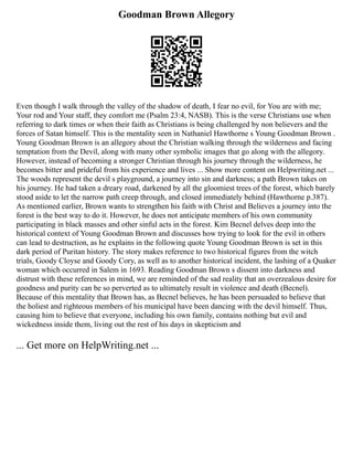 Goodman Brown Allegory
Even though I walk through the valley of the shadow of death, I fear no evil, for You are with me;
Your rod and Your staff, they comfort me (Psalm 23:4, NASB). This is the verse Christians use when
referring to dark times or when their faith as Christians is being challenged by non believers and the
forces of Satan himself. This is the mentality seen in Nathaniel Hawthorne s Young Goodman Brown .
Young Goodman Brown is an allegory about the Christian walking through the wilderness and facing
temptation from the Devil, along with many other symbolic images that go along with the allegory.
However, instead of becoming a stronger Christian through his journey through the wilderness, he
becomes bitter and prideful from his experience and lives ... Show more content on Helpwriting.net ...
The woods represent the devil s playground, a journey into sin and darkness; a path Brown takes on
his journey. He had taken a dreary road, darkened by all the gloomiest trees of the forest, which barely
stood aside to let the narrow path creep through, and closed immediately behind (Hawthorne p.387).
As mentioned earlier, Brown wants to strengthen his faith with Christ and Believes a journey into the
forest is the best way to do it. However, he does not anticipate members of his own community
participating in black masses and other sinful acts in the forest. Kim Becnel delves deep into the
historical context of Young Goodman Brown and discusses how trying to look for the evil in others
can lead to destruction, as he explains in the following quote Young Goodman Brown is set in this
dark period of Puritan history. The story makes reference to two historical figures from the witch
trials, Goody Cloyse and Goody Cory, as well as to another historical incident, the lashing of a Quaker
woman which occurred in Salem in 1693. Reading Goodman Brown s dissent into darkness and
distrust with these references in mind, we are reminded of the sad reality that an overzealous desire for
goodness and purity can be so perverted as to ultimately result in violence and death (Becnel).
Because of this mentality that Brown has, as Becnel believes, he has been persuaded to believe that
the holiest and righteous members of his municipal have been dancing with the devil himself. Thus,
causing him to believe that everyone, including his own family, contains nothing but evil and
wickedness inside them, living out the rest of his days in skepticism and
... Get more on HelpWriting.net ...
 