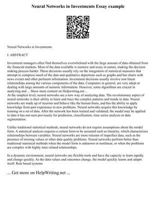 Neural Networks in Investments Essay example
Neural Networks in Investments
I. ABSTRACT
Investment managers often find themselves overwhelmed with the large amount of data obtained from
the financial markets. Most of the data available is numeric and noisy in nature, making the decision
making process harder. These decisions usually rely on the integration of statistical measures that
attempt to compress much of the data and qualitative depictions such as graphs and bar charts with
news events and other pertinent information. Investment decisions usually involve non linear
relationships among the various components of the data. Computers in general, are very adept at
dealing with large amounts of numeric information. However, some algorithms are crucial in
analyzing and ... Show more content on Helpwriting.net ...
At the simplest level, neural networks are a new way of analyzing data. The revolutionary aspect of
neural networks is their ability to learn and trace the complex patterns and trends in data. Neural
networks are made up of neurons and behave like the human brain, and has the ability to apply
knowledge from past experience to new problems. Neural networks acquire this knowledge by
training on a set of data. After the network has been trained and validated, the model may be applied
to data it has not seen previously for prediction, classification, time series analysis or data
segmentation.
Unlike traditional statistical methods, neural networks do not require assumptions about the model
form. A statistical analysis requires a certain form to be assumed such as linearity, which characterizes
relationships between variables. Neural networks are more tolerant of imperfect data, such as the
presence of missing values or other data quality problems. Neural networks perform better than
traditional statistical methods when the model form is unknown or nonlinear, or when the problems
are complex with highly inter related relationships.
In a dynamic environment, neural networks are flexible tools and have the capacity to learn rapidly
and change quickly. As the data values and outcomes change, the model quickly learns and adapts
itself. Rule based systems
... Get more on HelpWriting.net ...
 