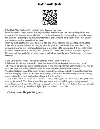 Taylor Swift Quotes
8 The Girls Who Snubbed Taylor Swift Later Became Her Fans
Taylor Swift didn t have an easy time in junior high and the reason that she was singled out was
because she like country music which her peers thought was weird. Junior high was actually sort of
hard because I got dumped by this group of popular girls, she said. They didn t think I was cool or
pretty enough, so they stopped talking to me.
But in the ninth grade Swift landed a record deal and a year later she was asked to perform at the
school where she had endured the bullying. And the girls who had snubbed her were there. They
showed up, wearing my T shirts and asking me to sign their CDs, she explained. It was bittersweet,
because it made me realize that they didn t remember ... Show more content on Helpwriting.net ...
The same kids that made fun of me are super proud [of me] now, he says. And they act as if nothing
happened.
5 Tom Cruise Was Always The New Kid (And a Prime Target For Bullies)
Well known for his roles in films like Top Gun and the Mission Impossible series he s one of
Hollywood s top grossing actors and if his name is on a movie poster you can be sure people will go
see it. But there was a time in his life when he even Tom felt alienated from the world.
As a child his father moved the family around constantly as he tried to find work and his meant that
Tom was changing schools all the time. I was always the new kid with the wrong shoes, the wrong
accent. I didn t have the friend to share things with and confide in.
He had to deal with new bullies all the time as well and although he hated it, he says it taught him to
stand up for himself. Your heart s pounding, you sweat, and you feel like you re going to vomit. I m
not the biggest guy, I never liked hitting someone, but I know if I don t hit that guy hard he s going to
pick on me all year. I go, You better fight. I just laid it down. I don t like
... Get more on HelpWriting.net ...
 