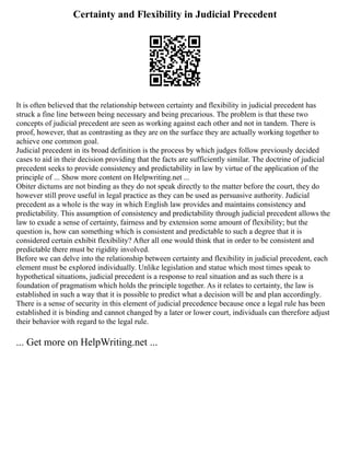 Certainty and Flexibility in Judicial Precedent
It is often believed that the relationship between certainty and flexibility in judicial precedent has
struck a fine line between being necessary and being precarious. The problem is that these two
concepts of judicial precedent are seen as working against each other and not in tandem. There is
proof, however, that as contrasting as they are on the surface they are actually working together to
achieve one common goal.
Judicial precedent in its broad definition is the process by which judges follow previously decided
cases to aid in their decision providing that the facts are sufficiently similar. The doctrine of judicial
precedent seeks to provide consistency and predictability in law by virtue of the application of the
principle of ... Show more content on Helpwriting.net ...
Obiter dictums are not binding as they do not speak directly to the matter before the court, they do
however still prove useful in legal practice as they can be used as persuasive authority. Judicial
precedent as a whole is the way in which English law provides and maintains consistency and
predictability. This assumption of consistency and predictability through judicial precedent allows the
law to exude a sense of certainty, fairness and by extension some amount of flexibility; but the
question is, how can something which is consistent and predictable to such a degree that it is
considered certain exhibit flexibility? After all one would think that in order to be consistent and
predictable there must be rigidity involved.
Before we can delve into the relationship between certainty and flexibility in judicial precedent, each
element must be explored individually. Unlike legislation and statue which most times speak to
hypothetical situations, judicial precedent is a response to real situation and as such there is a
foundation of pragmatism which holds the principle together. As it relates to certainty, the law is
established in such a way that it is possible to predict what a decision will be and plan accordingly.
There is a sense of security in this element of judicial precedence because once a legal rule has been
established it is binding and cannot changed by a later or lower court, individuals can therefore adjust
their behavior with regard to the legal rule.
... Get more on HelpWriting.net ...
 