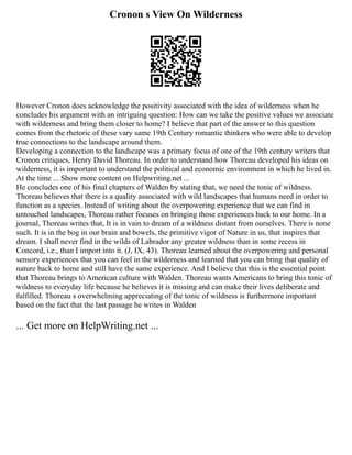 Cronon s View On Wilderness
However Cronon does acknowledge the positivity associated with the idea of wilderness when he
concludes his argument with an intriguing question: How can we take the positive values we associate
with wilderness and bring them closer to home? I believe that part of the answer to this question
comes from the rhetoric of these vary same 19th Century romantic thinkers who were able to develop
true connections to the landscape around them.
Developing a connection to the landscape was a primary focus of one of the 19th century writers that
Cronon critiques, Henry David Thoreau. In order to understand how Thoreau developed his ideas on
wilderness, it is important to understand the political and economic environment in which he lived in.
At the time ... Show more content on Helpwriting.net ...
He concludes one of his final chapters of Walden by stating that, we need the tonic of wildness.
Thoreau believes that there is a quality associated with wild landscapes that humans need in order to
function as a species. Instead of writing about the overpowering experience that we can find in
untouched landscapes, Thoreau rather focuses on bringing those experiences back to our home. In a
journal, Thoreau writes that, It is in vain to dream of a wildness distant from ourselves. There is none
such. It is in the bog in our brain and bowels, the primitive vigor of Nature in us, that inspires that
dream. I shall never find in the wilds of Labrador any greater wildness than in some recess in
Concord, i.e., than I import into it. (J, IX, 43). Thoreau learned about the overpowering and personal
sensory experiences that you can feel in the wilderness and learned that you can bring that quality of
nature back to home and still have the same experience. And I believe that this is the essential point
that Thoreau brings to American culture with Walden. Thoreau wants Americans to bring this tonic of
wildness to everyday life because he believes it is missing and can make their lives deliberate and
fulfilled. Thoreau s overwhelming appreciating of the tonic of wildness is furthermore important
based on the fact that the last passage he writes in Walden
... Get more on HelpWriting.net ...
 