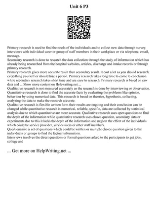 Unit 6 P3
Primary research is used to find the needs of the individuals and to collect new data through survey,
interviews with individual carer or group of staff members in their workplace or via telephone, email,
message.
Secondary research is done to research the data collection through the study of information which has
already being researched from the hospital websites, articles, discharge and intake records or through
primary research.
Primary research gives more accurate result then secondary result. It cost a lot as you should research
everything yourself or should hire a person. Primary research takes long time to come to conclusion
while secondary research takes short time and are easy to research. Primary research is based on raw
data and ... Show more content on Helpwriting.net ...
Qualitative research is not measured accurately as the research is done by interviewing or observation.
Quantitative research is done to find the accurate facts by evaluating the problems like opinion,
behaviour by using numerical data. This research is based on theories, hypothesis, collecting,
analysing the data to make the research accurate.
Qualitative research is flexible written form their results are ongoing and their conclusion can be
changed while quantitative research is numerical, reliable, specific, data are collected by statistical
analysis due to which quantitative are more accurate. Qualitative research uses open questions to find
the depth of the information while quantitative research uses closed question, secondary data or
experiments due to this it lacks the depth of the information and neglect the effect of the individuals
which could be service provider, service users or other staff members.
Questionnaire is set of questions which could be written or multiple choice question given to the
individuals or groups to find the factual information.
Interviews involves the direct questions or formal questions asked to the participants to get jobs,
college and
... Get more on HelpWriting.net ...
 