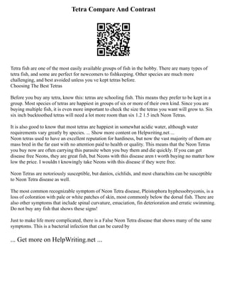 Tetra Compare And Contrast
Tetra fish are one of the most easily available groups of fish in the hobby. There are many types of
tetra fish, and some are perfect for newcomers to fishkeeping. Other species are much more
challenging, and best avoided unless you ve kept tetras before.
Choosing The Best Tetras
Before you buy any tetra, know this: tetras are schooling fish. This means they prefer to be kept in a
group. Most species of tetras are happiest in groups of six or more of their own kind. Since you are
buying multiple fish, it is even more important to check the size the tetras you want will grow to. Six
six inch bucktoothed tetras will need a lot more room than six 1.2 1.5 inch Neon Tetras.
It is also good to know that most tetras are happiest in somewhat acidic water, although water
requirements vary greatly by species. ... Show more content on Helpwriting.net ...
Neon tetras used to have an excellent reputation for hardiness, but now the vast majority of them are
mass bred in the far east with no attention paid to health or quality. This means that the Neon Tetras
you buy now are often carrying this parasite when you buy them and die quickly. If you can get
disease free Neons, they are great fish, but Neons with this disease aren t worth buying no matter how
low the price. I wouldn t knowingly take Neons with this disease if they were free.
Neon Tetras are notoriously susceptible, but danios, cichlids, and most charachins can be susceptible
to Neon Tetra disease as well.
The most common recognizable symptom of Neon Tetra disease, Pleistophora hyphessobryconis, is a
loss of coloration with pale or white patches of skin, most commonly below the dorsal fish. There are
also other symptoms that include spinal curvature, emaciation, fin deterioration and erratic swimming.
Do not buy any fish that shows these signs!
Just to make life more complicated, there is a False Neon Tetra disease that shows many of the same
symptoms. This is a bacterial infection that can be cured by
... Get more on HelpWriting.net ...
 