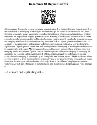 Importance Of Organic Growth
A business can develop by organic growth or inorganic growth a. Organic Growth: Organic growth in
business refers to a company expanding its business through the use of its own resources and assets.
Growing organically means a company expands without the use of mergers and acquisitions or other
takeovers. An emphasis on organic growth is valued by many executives and investors since it shows
a long term, solid commitment to building the business. Organic growth can also be negative, meaning
the company s business is actually contracting. Investors look at organic growth numbers to see if a
company is increasing sales and revenues and if those increases are sustainable over the long term.
Significance Organic growth shows how well management of a company is utilizing internal resources
to increase sales and output. Mergers, acquisitions, and takeovers can provide an artificial boost to a
company s sales and revenue figures; this can cloud the picture of how the company is managing its
resources. By focusing on the organic growth of the company, executives and investors can see
exactly how the company is meeting its goals through its own internal means. Workforce Issues Many
executives prefer to grow their companies organically due to the complexity and organizational issues
that result from mergers and acquisitions. One major issue is the effect of merging two company s
workforces, which can often result in culture clashes and morale issues. Employees can resist changes
in
... Get more on HelpWriting.net ...
 