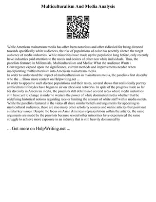 Multiculturalism And Media Analysis
While American mainstream media has often been notorious and often ridiculed for being directed
towards specifically white audiences, the rise of populations of color has recently altered the target
audience of media industries. While minorities have made up the population long before, only recently
have industries paid attention to the needs and desires of other non white individuals. Thus, the
panelists featured in Millennials, Multiculturalism and Media: What the Audience Wants /
Convergence expand upon the significance, current methods and improvements needed when
incorporating multiculturalism into American mainstream media.
In order to understand the impact of multiculturalism in mainstream media, the panelists first describe
who the ... Show more content on Helpwriting.net ...
In order to appeal to such diverse populations and their tastes, several shows that realistically portray
ambicultural lifestyles have begun to air on television networks. In spite of the progress made so far
for diversity in American media, the panelists still determined several areas where media industries
still have yet to change in order to weaken the power of white dominated media whether that be
redefining historical notions regarding race or limiting the amount of white staff within media outlets.
While the panelists featured in the video all share similar beliefs and arguments for appealing to
multicultural audiences, there are also many other scholarly sources and online articles that point out
similar key issues. Despite the focus on Asian American representation within the articles, the same
arguments are made by the panelists because several other minorities have experienced the same
struggle to achieve more exposure in an industry that is still heavily dominated by
... Get more on HelpWriting.net ...
 
