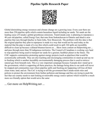 Pipeline Spills Research Paper
Global diminishing energy resources and climate change are a growing issue. Every year there are
more than 250 pipeline spills which contain hazardous liquid including tar sands. Tar sands are the
leading cause of Canada s global greenhouse emissions. TransCanada corp. is planning to repurpose a
40 year old pipeline, called Energy East, that runs from Saskatchewan to Ontario and attach a new
pipeline that runs through Quebec to Saint John, New Brunswick. The problem with this idea is that
the original pipeline they plan to repurpose is made in a way that would not be used today as the
material that the pipe is made of is too thin which could result in spill. Oil spills are incredibly
difficult to clean up because a diluted bitumen known as ... Show more content on Helpwriting.net ...
and pass through more than 50 indigenous territories. The Council of Canadians is working very hard
to stop pipelines being used to transport tar sands for a greener, healthier planet in the future. The
COC supports communities protesting against energy projects (such as pipelines) that would be
economically unfriendly. They are also teaching and encouraging communities to stand up and say no
to fracking which is another incredibly environmentally damaging process that is used to retrieve
natural gas from beneath rock. This is a very important campaign because if people don t stand up to
the government, which is supporting all these practices, the damage being done to our earth will never
be stopped and communities near where pipeline spills and fracking are happening will lose all their
clean water, land, and air. The CoC is trying to tell the government that Canada needs rules and
policies to protect the environment from further pollution and damage and they are trying to push the
fact that our country needs to start looking at renewable energy source options which would be a much
more eco friendly option that would serve the same
... Get more on HelpWriting.net ...
 