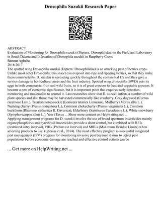 Drosophila Suzukii Research Paper
ABSTRACT
Evaluation of Monitoring for Drosophila suzukii (Diptera: Drosophilidae) in the Field and Laboratory
in South Dakota and Infestation of Drosophila suzukii in Raspberry Crops
Bennur Agbaba
2016 2017
The spotted wing Drosophila suzukii (Diptera: Drosophilidae) is an attacking pest of berries crops.
Unlike most other Drosophila, this insect can oviposit into ripe and ripening berries, so that they make
them unmarketable. D. suzukii is spreading quickly throughout the continental US and they give a
serious damage in horticultural areas and the fruit industry. Spotted wing drosophila (SWD) puts its
eggs in both commercial fruit and wild fruits, so it is of great concern to fruit and vegetable growers. It
became a pest of economic significance, but it is important point that requires early detection,
monitoring and moderation to control it. Last researches show that D. suzukii infests a number of wild
plant species and also those may be harvested commercially like cranberry. Gray dogwood (Cornus
racemose Lam.), Tatarian honeysuckle (Lonicera tatarica Linneaus), Mulberry (Morus alba L.),
Nanking cherry (Prunus tomentosa L.), Common chokecherry (Prunus virginiana L.), Common
buckthorn (Rhamnus cathartica R. Davurica), Elderberry (Sambucus Canadensis L.), White snowberry
(Symphoricarpos albus L.), Yew (Taxus ... Show more content on Helpwriting.net ...
Applying management programs for D. suzukii involve the use of broad spectrum insecticides mainly
organophosphorus and pyrethroid insecticides provide a short control, but combined with REIs
(restricted entry interval), PHIs (Preharvest Interval) and MRLs (Maximum Residue Limits) when
selecting products to use. (Iglesias et al., 2014). The most effective program is successful integrated
pest management (IPM) program for monitoring invasive pest because it aims to detect pest
populations before economic damage are reached and effective control actions can be
... Get more on HelpWriting.net ...
 