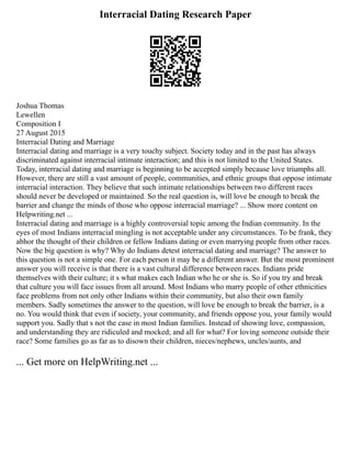 Interracial Dating Research Paper
Joshua Thomas
Lewellen
Composition I
27 August 2015
Interracial Dating and Marriage
Interracial dating and marriage is a very touchy subject. Society today and in the past has always
discriminated against interracial intimate interaction; and this is not limited to the United States.
Today, interracial dating and marriage is beginning to be accepted simply because love triumphs all.
However, there are still a vast amount of people, communities, and ethnic groups that oppose intimate
interracial interaction. They believe that such intimate relationships between two different races
should never be developed or maintained. So the real question is, will love be enough to break the
barrier and change the minds of those who oppose interracial marriage? ... Show more content on
Helpwriting.net ...
Interracial dating and marriage is a highly controversial topic among the Indian community. In the
eyes of most Indians interracial mingling is not acceptable under any circumstances. To be frank, they
abhor the thought of their children or fellow Indians dating or even marrying people from other races.
Now the big question is why? Why do Indians detest interracial dating and marriage? The answer to
this question is not a simple one. For each person it may be a different answer. But the most prominent
answer you will receive is that there is a vast cultural difference between races. Indians pride
themselves with their culture; it s what makes each Indian who he or she is. So if you try and break
that culture you will face issues from all around. Most Indians who marry people of other ethnicities
face problems from not only other Indians within their community, but also their own family
members. Sadly sometimes the answer to the question, will love be enough to break the barrier, is a
no. You would think that even if society, your community, and friends oppose you, your family would
support you. Sadly that s not the case in most Indian families. Instead of showing love, compassion,
and understanding they are ridiculed and mocked; and all for what? For loving someone outside their
race? Some families go as far as to disown their children, nieces/nephews, uncles/aunts, and
... Get more on HelpWriting.net ...
 