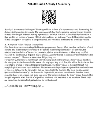 Nt1310 Unit 3 Activity 1 Summary
Activity 1 presents the challenge of detecting vehicles in front of a stereo camera and determining the
distance to them using stereo data. The team accomplished this by creating a disparity map from the
two rectified images and then plotting a point cloud based on this data. A cascaded object detector is
then used to get regions of interest (ROIs) where vehicles are in frame. These ROIs are then used to
extract the depth of the vehicle in the point cloud. The result is a distance to the identified vehicle.
A.1 Computer Vision Function Descriptions
One frame from each camera is pulled into the program and then rectified based on calibration of each
camera. The calibration process takes in the camera calibration parameters of the cameras, the
rotation, and translation of the second camera in relation to the first camera. After being rectified
based on the calibration, a disparity map is created. A disparity map is an intensity map that shows the
measurements of ... Show more content on Helpwriting.net ...
For activity 2, the frame is run through a thresholding function that creates a binary image based on
the histogram levels that are similar to that of a stop sign. Any pixel that falls within the levels are then
converted to a value of one and the rest are set to zero. The binary image is then put through two
morphological operators, open and close. The open morphological operator gets rid of smaller clutters
of pixels as defined by the parameters that are passed in to the function. The close morphological
operator fills in clusters of pixels that are the shape of the parameter passed to the function. In this
case, the shape is an octagon just like a stop sign. The last step is to run the binary image through blob
analysis to get the ROIs that are of a specified minimum size. Once the ROIs have been found, they
are passed into the cascade object detector for verification of
... Get more on HelpWriting.net ...
 
