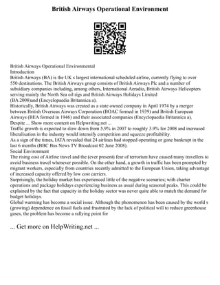 British Airways Operational Environment
British Airways Operational Environmental
Introduction
British Airways (BA) is the UK s largest international scheduled airline, currently flying to over
550 destinations. The British Airways group consists of British Airways Plc and a number of
subsidiary companies including, among others, International Aeradio, British Airways Helicopters
serving mainly the North Sea oil rigs and British Airways Holidays Limited
(BA 2008)and (Encyclopaedia Britannica a).
Historically, British Airways was created as a state owned company in April 1974 by a merger
between British Overseas Airways Corporation (BOAC formed in 1939) and British European
Airways (BEA formed in 1946) and their associated companies (Encyclopaedia Britannica a).
Despite ... Show more content on Helpwriting.net ...
Traffic growth is expected to slow down from 5.9% in 2007 to roughly 3.9% for 2008 and increased
liberalisation in the industry would intensify competition and squeeze profitability.
As a sign of the times, IATA revealed that 24 airlines had stopped operating or gone bankrupt in the
last 6 months (BBC Bus News TV Broadcast 02 June 2008).
Social Environment
The rising cost of Airline travel and the (ever present) fear of terrorism have caused many travellers to
avoid business travel whenever possible. On the other hand, a growth in traffic has been prompted by
migrant workers, especially from countries recently admitted to the European Union, taking advantage
of increased capacity offered by low cost carriers.
Surprisingly, the holiday market has experienced little of the negative scenarios; with charter
operations and package holidays experiencing business as usual during seasonal peaks. This could be
explained by the fact that capacity in the holiday sector was never quite able to match the demand for
budget holidays.
Global warming has become a social issue. Although the phonomenon has been caused by the world s
(growing) dependence on fossil fuels and frustrated by the lack of political will to reduce greenhouse
gases, the problem has become a rallying point for
... Get more on HelpWriting.net ...
 