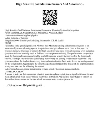 High Sensitive Soil Moisture Sensors And Automatic...
High Sensitive Soil Moisture Sensors and Automatic Watering System for Irrigation
Navin Kumar H A1, Nagendra G L1, bhaskar k2, Prakash Kodali1
1Instrumentation and applied physics
Indian Institute of Science
Bangalore 560012 India kprakash@iap.iisc.ernet.in 2DLRL LABS
DRDO
Hyderabad India gmail@gmail.com Abstract Soil Moisture sensing and automated system is an
automatically water releasing system in agriculture and green house area. Here in this paper, it
proposes the new structures of sensors for high sensitivity and three types of moisture level indication
systems which can be easily used in fields to save the power and crop. The performance comparison
made for homemade sensors and readily available sensors, sensitivity improved to the homemade
sensors. The high sensitivity and consistency achieved by tin coating to the sensor electrodes. The
system monitors the land moisture every time and maintains the fixed water levels by turning on and
off the water motor. According to the security aspects and repeatability it is good. Its implementation
is easy and low cost for affording the system
Index Terms Sensors, signal conditioning system, sensitivity power management etc,
I. INTRODUCTION
A sensor is a device that measures a physical quantity and converts it into a signal which can be read
by an observer or by an (today mostly electronic) instrument. We have so many types of sensors in
that soil moisture sensor are the one which measures water content present in
... Get more on HelpWriting.net ...
 