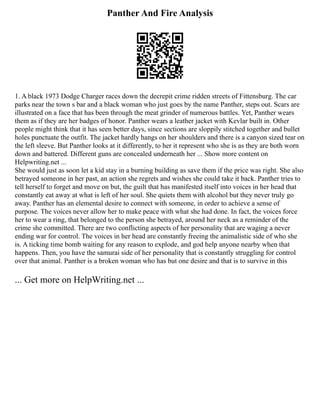 Panther And Fire Analysis
1. A black 1973 Dodge Charger races down the decrepit crime ridden streets of Fittensburg. The car
parks near the town s bar and a black woman who just goes by the name Panther, steps out. Scars are
illustrated on a face that has been through the meat grinder of numerous battles. Yet, Panther wears
them as if they are her badges of honor. Panther wears a leather jacket with Kevlar built in. Other
people might think that it has seen better days, since sections are sloppily stitched together and bullet
holes punctuate the outfit. The jacket hardly hangs on her shoulders and there is a canyon sized tear on
the left sleeve. But Panther looks at it differently, to her it represent who she is as they are both worn
down and battered. Different guns are concealed underneath her ... Show more content on
Helpwriting.net ...
She would just as soon let a kid stay in a burning building as save them if the price was right. She also
betrayed someone in her past, an action she regrets and wishes she could take it back. Panther tries to
tell herself to forget and move on but, the guilt that has manifested itself into voices in her head that
constantly eat away at what is left of her soul. She quiets them with alcohol but they never truly go
away. Panther has an elemental desire to connect with someone, in order to achieve a sense of
purpose. The voices never allow her to make peace with what she had done. In fact, the voices force
her to wear a ring, that belonged to the person she betrayed, around her neck as a reminder of the
crime she committed. There are two conflicting aspects of her personality that are waging a never
ending war for control. The voices in her head are constantly freeing the animalistic side of who she
is. A ticking time bomb waiting for any reason to explode, and god help anyone nearby when that
happens. Then, you have the samurai side of her personality that is constantly struggling for control
over that animal. Panther is a broken woman who has but one desire and that is to survive in this
... Get more on HelpWriting.net ...
 