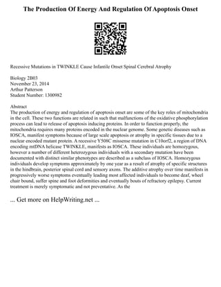 The Production Of Energy And Regulation Of Apoptosis Onset
Recessive Mutations in TWINKLE Cause Infantile Onset Spinal Cerebral Atrophy
Biology 2B03
November 23, 2014
Arthur Patterson
Student Number: 1300982
Abstract
The production of energy and regulation of apoptosis onset are some of the key roles of mitochondria
in the cell. These two functions are related in such that malfunctions of the oxidative phosphorylation
process can lead to release of apoptosis inducing proteins. In order to function properly, the
mitochondria requires many proteins encoded in the nuclear genome. Some genetic diseases such as
IOSCA, manifest symptoms because of large scale apoptosis or atrophy in specific tissues due to a
nuclear encoded mutant protein. A recessive Y508C missense mutation in C10orf2, a region of DNA
encoding mtDNA helicase TWINKLE, manifests as IOSCA. These individuals are homozygous,
however a number of different heterozygous individuals with a secondary mutation have been
documented with distinct similar phenotypes are described as a subclass of IOSCA. Homozygous
individuals develop symptoms approximately by one year as a result of atrophy of specific structures
in the hindbrain, posterior spinal cord and sensory axons. The additive atrophy over time manifests in
progressively worse symptoms eventually leading most affected individuals to become deaf, wheel
chair bound, suffer spine and foot deformities and eventually bouts of refractory epilepsy. Current
treatment is merely symptomatic and not preventative. As the
... Get more on HelpWriting.net ...
 