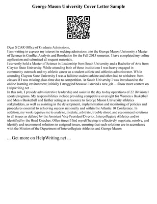 George Mason University Cover Letter Sample
Dear S CAR Office of Graduate Admissions,
I am writing to express my interest in seeking admissions into the George Mason University s Master
of Science in Conflict Analysis and Resolution for the Fall 2015 semester. I have completed my online
application and submitted all request materials.
I currently hold a Master of Science in Leadership from South University and a Bachelor of Arts from
Clayton State University. While attending both of these institutions I was heavy engaged in
community outreach and my athletic career as a student athlete and athletics administrator. While
attending Clayton State University I was a fulltime student athlete and often had to withdraw from
classes if I was missing class time due to competition. At South University I was introduced to the
online learning environment; initially I struggled because I started a new job ... Show more content on
Helpwriting.net ...
In this role, I provide administrative leadership and assist in the day to day operations of 22 Division I
sports programs. My responsibilities include providing competitive oversight for Women s Basketball
and Men s Basketball and further acting as a resource to George Mason University athletics
stakeholders, as well as assisting in the development, implementation and monitoring of policies and
procedures essential to achieving success nationally and within the Atlantic 10 Conference. In
addition, my work requires me to analyze, mediate, arbitrate, trouble shoot, and recommend solutions
to all issues as defined by the Assistant Vice President/Director, Intercollegiate Athletics and/or
identified by the Head Coaches. Often times I find myself having to effectively negotiate, resolve, and
identify and recommend solutions to assigned issues, ensuring that such solutions are in accordance
with the Mission of the Department of Intercollegiate Athletics and George Mason
... Get more on HelpWriting.net ...
 