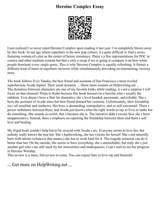 Heroine Complex Essay
I just realized I ve never rated Heroine Complex upon reading it last year. I m completely blown away
by this book. In our age where superhero is the new pop culture, it s quite difficult to find a series
featuring women of color as the center of heroic resistance. There s a few representations for POC in
comics and other medium content but that s only a scrap if we re going to compare it on how white
people dominate every single genre. This is why Heroine Complex is equally refreshing. It frames a
different kind of norm in superhero universe while simultaneously providing an entertaining, swoony
story.
The book follows Evie Tanaka, the best friend and assistant of San Francisco s most reveled
superheroine Aveda Jupiter. Their usual dynamic ... Show more content on Helpwriting.net ...
The dynamics between characters are one of my favorite kinks while reading, it s not a surprise I will
focus on that element! Props to Kuhn because this book focuses on a heroine who s usually the
sidekick. Evie doesn t have a flair for dramatics, she s level headed, passionate, and reliable. She s
been the assistant of Aveda since her best friend donned her costume. Unfortunately, their friendship
isn t all sunshine and rainbows. Her boss is demanding, manipulative, and so self consumed. There s
power imbalance between them, and Aveda just knows what the right words to say to Evie to make her
do something. She sounds so awful, that s because she is. The narrative didn t excuse how she s been
unappreciative. Instead, there s emphasis on repairing the friendship between them and there s self
love and healing.
My frigid heart couldn t help but to be swayed with Aveda s arc. Everyone seems to love her, but
nobody really knows the true her. She s hardworking, she has visions for herself. She s not naturally
born with talents (whatever that means,) she has to work hard for it. The tragedy someone can do it
better than her. On the outside, she seems to have everything, she s untouchable; but truly she s just
another girl who s are still stuck by her insecurities and inadequacies. I can t wait to see her progress
in Heroine Worship.
This review is a mess, full review to come. You can expect hate to love otp and beautiful
... Get more on HelpWriting.net ...
 