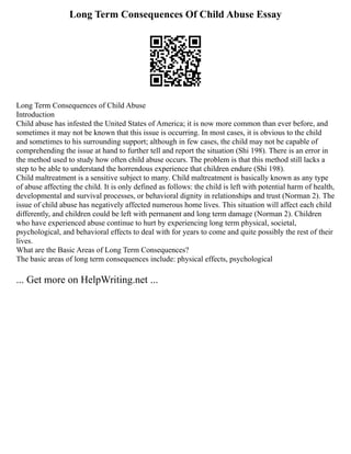 Long Term Consequences Of Child Abuse Essay
Long Term Consequences of Child Abuse
Introduction
Child abuse has infested the United States of America; it is now more common than ever before, and
sometimes it may not be known that this issue is occurring. In most cases, it is obvious to the child
and sometimes to his surrounding support; although in few cases, the child may not be capable of
comprehending the issue at hand to further tell and report the situation (Shi 198). There is an error in
the method used to study how often child abuse occurs. The problem is that this method still lacks a
step to be able to understand the horrendous experience that children endure (Shi 198).
Child maltreatment is a sensitive subject to many. Child maltreatment is basically known as any type
of abuse affecting the child. It is only defined as follows: the child is left with potential harm of health,
developmental and survival processes, or behavioral dignity in relationships and trust (Norman 2). The
issue of child abuse has negatively affected numerous home lives. This situation will affect each child
differently, and children could be left with permanent and long term damage (Norman 2). Children
who have experienced abuse continue to hurt by experiencing long term physical, societal,
psychological, and behavioral effects to deal with for years to come and quite possibly the rest of their
lives.
What are the Basic Areas of Long Term Consequences?
The basic areas of long term consequences include: physical effects, psychological
... Get more on HelpWriting.net ...
 