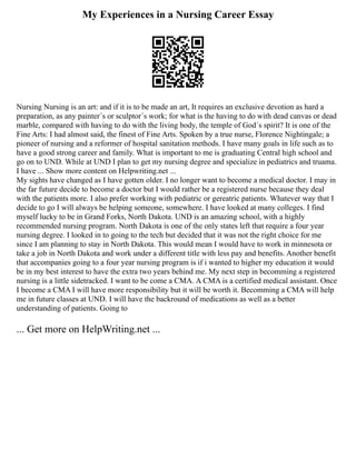 My Experiences in a Nursing Career Essay
Nursing Nursing is an art: and if it is to be made an art, It requires an exclusive devotion as hard a
preparation, as any painter´s or sculptor´s work; for what is the having to do with dead canvas or dead
marble, compared with having to do with the living body, the temple of God´s spirit? It is one of the
Fine Arts: I had almost said, the finest of Fine Arts. Spoken by a true nurse, Florence Nightingale; a
pioneer of nursing and a reformer of hospital sanitation methods. I have many goals in life such as to
have a good strong career and family. What is important to me is graduating Central high school and
go on to UND. While at UND I plan to get my nursing degree and specialize in pediatrics and truama.
I have ... Show more content on Helpwriting.net ...
My sights have changed as I have gotten older. I no longer want to become a medical doctor. I may in
the far future decide to become a doctor but I would rather be a registered nurse because they deal
with the patients more. I also prefer working with pediatric or gereatric patients. Whatever way that I
decide to go I will always be helping someone, somewhere. I have looked at many colleges. I find
myself lucky to be in Grand Forks, North Dakota. UND is an amazing school, with a highly
recommended nursing program. North Dakota is one of the only states left that require a four year
nursing degree. I looked in to going to the tech but decided that it was not the right choice for me
since I am planning to stay in North Dakota. This would mean I would have to work in minnesota or
take a job in North Dakota and work under a different title with less pay and benefits. Another benefit
that accompanies going to a four year nursing program is if i wanted to higher my education it would
be in my best interest to have the extra two years behind me. My next step in becomming a registered
nursing is a little sidetracked. I want to be come a CMA. A CMA is a certified medical assistant. Once
I become a CMA I will have more responsibility but it will be worth it. Becomming a CMA will help
me in future classes at UND. I will have the backround of medications as well as a better
understanding of patients. Going to
... Get more on HelpWriting.net ...
 