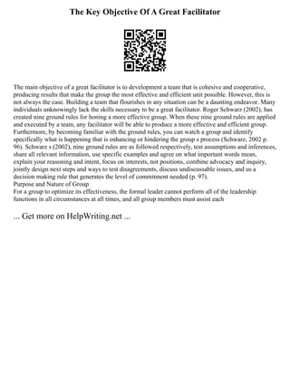 The Key Objective Of A Great Facilitator
The main objective of a great facilitator is to development a team that is cohesive and cooperative,
producing results that make the group the most effective and efficient unit possible. However, this is
not always the case. Building a team that flourishes in any situation can be a daunting endeavor. Many
individuals unknowingly lack the skills necessary to be a great facilitator. Roger Schwarz (2002), has
created nine ground rules for honing a more effective group. When these nine ground rules are applied
and executed by a team, any facilitator will be able to produce a more effective and efficient group.
Furthermore, by becoming familiar with the ground rules, you can watch a group and identify
specifically what is happening that is enhancing or hindering the group s process (Schwarz, 2002 p.
96). Schwarz s (2002), nine ground rules are as followed respectively, test assumptions and inferences,
share all relevant information, use specific examples and agree on what important words mean,
explain your reasoning and intent, focus on interests, not positions, combine advocacy and inquiry,
jointly design next steps and ways to test disagreements, discuss undiscussable issues, and us a
decision making rule that generates the level of commitment needed (p. 97).
Purpose and Nature of Group
For a group to optimize its effectiveness, the formal leader cannot perform all of the leadership
functions in all circumstances at all times, and all group members must assist each
... Get more on HelpWriting.net ...
 
