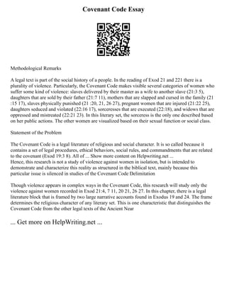 Covenant Code Essay
Methodological Remarks
A legal text is part of the social history of a people. In the reading of Exod 21 and 221 there is a
plurality of violence. Particularly, the Covenant Code makes visible several categories of women who
suffer some kind of violence: slaves delivered by their master as a wife to another slave (21:3 5),
daughters that are sold by their father (21:7 11), mothers that are slapped and cursed in the family (21
:15 17), slaves physically punished (21 :20, 21, 26 27), pregnant women that are injured (21:22 25),
daughters seduced and violated (22:16 17), sorceresses that are executed (22:18), and widows that are
oppressed and mistreated (22:21 23). In this literary set, the sorceress is the only one described based
on her public actions. The other women are visualized based on their sexual function or social class.
Statement of the Problem
The Covenant Code is a legal literature of religious and social character. It is so called because it
contains a set of legal procedures, ethical behaviors, social rules, and commandments that are related
to the covenant (Exod 19:3 8). All of ... Show more content on Helpwriting.net ...
Hence, this research is not a study of violence against women in isolation, but is intended to
demonstrate and characterize this reality as structured in the biblical text, mainly because this
particular issue is silenced in studies of the Covenant Code Delimitation
Though violence appears in complex ways in the Covenant Code, this research will study only the
violence against women recorded in Exod 21:4, 7 11, 20 21, 26 27. In this chapter, there is a legal
literature block that is framed by two large narrative accounts found in Exodus 19 and 24. The frame
determines the religious character of any literary set. This is one characteristic that distinguishes the
Covenant Code from the other legal texts of the Ancient Near
... Get more on HelpWriting.net ...
 