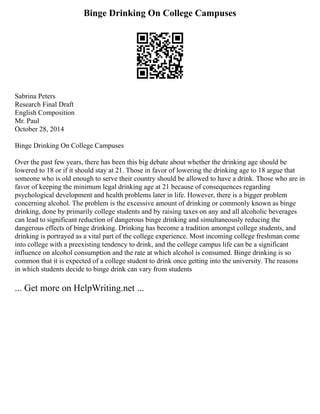 Binge Drinking On College Campuses
Sabrina Peters
Research Final Draft
English Composition
Mr. Paul
October 28, 2014
Binge Drinking On College Campuses
Over the past few years, there has been this big debate about whether the drinking age should be
lowered to 18 or if it should stay at 21. Those in favor of lowering the drinking age to 18 argue that
someone who is old enough to serve their country should be allowed to have a drink. Those who are in
favor of keeping the minimum legal drinking age at 21 because of consequences regarding
psychological development and health problems later in life. However, there is a bigger problem
concerning alcohol. The problem is the excessive amount of drinking or commonly known as binge
drinking, done by primarily college students and by raising taxes on any and all alcoholic beverages
can lead to significant reduction of dangerous binge drinking and simultaneously reducing the
dangerous effects of binge drinking. Drinking has become a tradition amongst college students, and
drinking is portrayed as a vital part of the college experience. Most incoming college freshman come
into college with a preexisting tendency to drink, and the college campus life can be a significant
influence on alcohol consumption and the rate at which alcohol is consumed. Binge drinking is so
common that it is expected of a college student to drink once getting into the university. The reasons
in which students decide to binge drink can vary from students
... Get more on HelpWriting.net ...
 