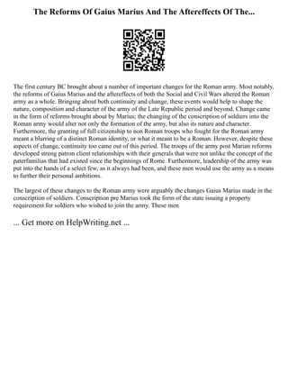 The Reforms Of Gaius Marius And The Aftereffects Of The...
The first century BC brought about a number of important changes for the Roman army. Most notably,
the reforms of Gaius Marius and the aftereffects of both the Social and Civil Wars altered the Roman
army as a whole. Bringing about both continuity and change, these events would help to shape the
nature, composition and character of the army of the Late Republic period and beyond. Change came
in the form of reforms brought about by Marius; the changing of the conscription of soldiers into the
Roman army would alter not only the formation of the army, but also its nature and character.
Furthermore, the granting of full citizenship to non Roman troops who fought for the Roman army
meant a blurring of a distinct Roman identity, or what it meant to be a Roman. However, despite these
aspects of change, continuity too came out of this period. The troops of the army post Marian reforms
developed strong patron client relationships with their generals that were not unlike the concept of the
paterfamilias that had existed since the beginnings of Rome. Furthermore, leadership of the army was
put into the hands of a select few, as it always had been, and these men would use the army as a means
to further their personal ambitions.
The largest of these changes to the Roman army were arguably the changes Gaius Marius made in the
conscription of soldiers. Conscription pre Marius took the form of the state issuing a property
requirement for soldiers who wished to join the army. These men
... Get more on HelpWriting.net ...
 