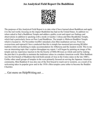 An Analytical Field Report On Buddhism
The purposes of this Analytical Field Report is to take what if have learned about Buddhism and apply
it to the real world, focusing on the impact Buddishm has had on the United States. In addition we
where asked to find a Buddhism Temple and addten a public event and report our findings and
observations in addition to specking with a monk or teacher. I chosa and Shin Busddishm Temple,
which had a particularly focus on Pure Land Buddhism. The temple is Midwest Buddhist Temple
which is located in . On November twelfth I attended a Zen Shin meditation service. From my
oversavtions and reproach I have conducted that this is temple has mastered preveresing BUddist
tradition while not heshiting to make accommodation for AMericna and the modern world. This to me
was an interesting topic that i explore throughput my report. I will began by painting an image of the
temple and my experience inaction to the the hisorty of SHIn BUssuis as whole and end by making
the pint that it is possible to maintain the tradisiton values in a modern American world. Shin Buddism
was the frsit branch of Buddism that told hold outside of Asia in the Unites states in the late 1800 s.
Unlike other small groups of temples in the west primarily focused on serving the Japanese American
community, Shin Buddism It was also one of the first braced to reach out to westerns. as a result of its
welcoming takes its popular grew and in the 1930 s Shin temples came tother to become the Buddist
Churches
... Get more on HelpWriting.net ...
 