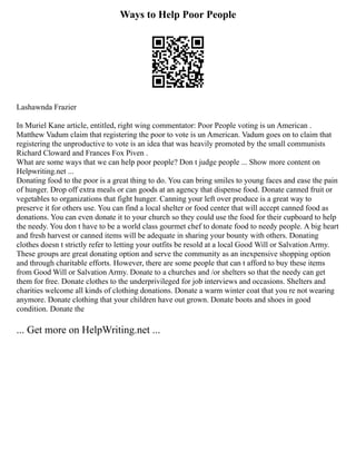 Ways to Help Poor People
Lashawnda Frazier
In Muriel Kane article, entitled, right wing commentator: Poor People voting is un American .
Matthew Vadum claim that registering the poor to vote is un American. Vadum goes on to claim that
registering the unproductive to vote is an idea that was heavily promoted by the small communists
Richard Cloward and Frances Fox Piven .
What are some ways that we can help poor people? Don t judge people ... Show more content on
Helpwriting.net ...
Donating food to the poor is a great thing to do. You can bring smiles to young faces and ease the pain
of hunger. Drop off extra meals or can goods at an agency that dispense food. Donate canned fruit or
vegetables to organizations that fight hunger. Canning your left over produce is a great way to
preserve it for others use. You can find a local shelter or food center that will accept canned food as
donations. You can even donate it to your church so they could use the food for their cupboard to help
the needy. You don t have to be a world class gourmet chef to donate food to needy people. A big heart
and fresh harvest or canned items will be adequate in sharing your bounty with others. Donating
clothes doesn t strictly refer to letting your outfits be resold at a local Good Will or Salvation Army.
These groups are great donating option and serve the community as an inexpensive shopping option
and through charitable efforts. However, there are some people that can t afford to buy these items
from Good Will or Salvation Army. Donate to a churches and /or shelters so that the needy can get
them for free. Donate clothes to the underprivileged for job interviews and occasions. Shelters and
charities welcome all kinds of clothing donations. Donate a warm winter coat that you re not wearing
anymore. Donate clothing that your children have out grown. Donate boots and shoes in good
condition. Donate the
... Get more on HelpWriting.net ...
 