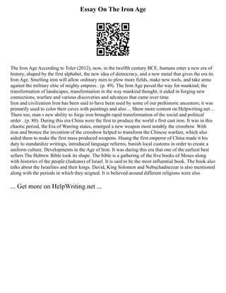 Essay On The Iron Age
The Iron Age According to Toler (2012), now, in the twelfth century BCE, humans enter a new era of
history, shaped by the first alphabet, the new idea of democracy, and a new metal that gives the era its
Iron Age. Smelting iron will allow ordinary men to plow more fields, make new tools, and take arms
against the military elite of mighty empires . (p. 49). The Iron Age paved the way for mankind; the
transformation of landscapes, transformation in the way mankind thought, it aided in forging new
connections, warfare and various discoveries and advances that came over time.
Iron and civilization Iron has been said to have been used by some of our prehistoric ancestors; it was
primarily used to color their caves with paintings and also ... Show more content on Helpwriting.net ...
There too, man s new ability to forge iron brought rapid transformation of the social and political
order . (p. 80). During this era China were the first to produce the world s first cast iron. It was in this
chaotic period, the Era of Warring states, emerged a new weapon most notably the crossbow. With
iron and bronze the invention of the crossbow helped to transform the Chinese warfare, which also
aided them to make the first mass produced weapons. Huang the first emperor of China made it his
duty to standardize writings, introduced language reforms, banish local customs in order to create a
uniform culture. Developments in the Age of Iron. It was during this era that one of the earliest best
sellers The Hebrew Bible took its shape. The bible is a gathering of the five books of Moses along
with histories of the people (Judeans) of Israel. It is said to be the most influential book. The book also
talks about the Israelites and their kings. David, King Solomon and Nebuchadnezzar is also mentioned
along with the periods in which they reigned. It is believed around different religions were also
... Get more on HelpWriting.net ...
 