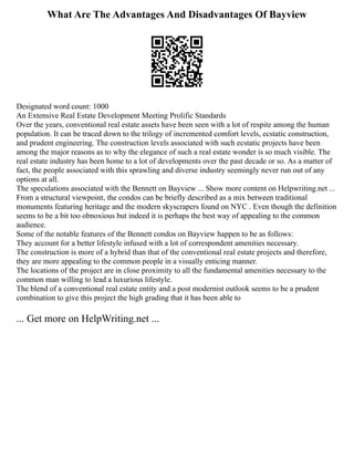 What Are The Advantages And Disadvantages Of Bayview
Designated word count: 1000
An Extensive Real Estate Development Meeting Prolific Standards
Over the years, conventional real estate assets have been seen with a lot of respite among the human
population. It can be traced down to the trilogy of incremented comfort levels, ecstatic construction,
and prudent engineering. The construction levels associated with such ecstatic projects have been
among the major reasons as to why the elegance of such a real estate wonder is so much visible. The
real estate industry has been home to a lot of developments over the past decade or so. As a matter of
fact, the people associated with this sprawling and diverse industry seemingly never run out of any
options at all.
The speculations associated with the Bennett on Bayview ... Show more content on Helpwriting.net ...
From a structural viewpoint, the condos can be briefly described as a mix between traditional
monuments featuring heritage and the modern skyscrapers found on NYC . Even though the definition
seems to be a bit too obnoxious but indeed it is perhaps the best way of appealing to the common
audience.
Some of the notable features of the Bennett condos on Bayview happen to be as follows:
They account for a better lifestyle infused with a lot of correspondent amenities necessary.
The construction is more of a hybrid than that of the conventional real estate projects and therefore,
they are more appealing to the common people in a visually enticing manner.
The locations of the project are in close proximity to all the fundamental amenities necessary to the
common man willing to lead a luxurious lifestyle.
The blend of a conventional real estate entity and a post modernist outlook seems to be a prudent
combination to give this project the high grading that it has been able to
... Get more on HelpWriting.net ...
 