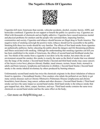 The Negative Effects Of Cigarettes
Cigarettes kill more Americans than suicide, vehicular accidents, alcohol, cocaine, heroin, ADIS, and
homicides combined. Cigarettes do not support or benefit the public in a positive way. Cigarettes are
filled with thousands of chemicals and are highly addictive. Cigarettes have caused numerous mental
and physical problems for smokers and the people who surround them, impacting families,
communities and society. Cigarettes and tobacco should become an illegal drug in North America. The
negative traits of smoking outweigh the positive traits; tobacco should not be accessible to the public.
Smoking kills these two words should be very familiar. The effects of first hand smoke from cigarettes
are pathetically publicize, barley educating the public about the dangers and life threatening problems
and illness associated with smoking. Although the understanding that smoking cigarettes can kill you
has been established in the minds of Americans, the effects of second hand and thirdhand smoke has
not. Two thirds of the smoke from a cigarette is not draw in by the smoker, but enters the air and
environment around the smoker, this smoke is exactly the same as the third of smoke that was inhaled
into the lungs of the smoker. ( Second hand Smoke ) Second and third hand smoke may cause cancers
of the larynx (voice box), pharynx (throat), bladder, nasal sinuses, rectum, breast, brain, stomach in
adults and brain tumours, lymphoma and leukemia in children. ( Second hand Smoke ) Second hand
smoke is the smoke inhaled involuntary by others produced by burning tobacco.
Unfortunately second hand smoke has twice the chemicals originate in the direct inhalation of tobacco
found in cigarettes. ( Secondhand Smoke ) Non smokers who inhale the polluted air are likely to get
many serious diseases such as Chronic Obstructive Pulmonary Disease (emphysema and chronic
bronchitis), heart disease, lung cancer, asthma and other diseases. ( Second Hand Smoke ) Third hand
smoke can have the same impact as second hand smoke; third hand smoke is the tobacco smoke that
gets trapped hair, skin, fabric, carpet, furniture, and toys. Third hand smoke contains the same toxic
chemicals as second hand smoke and has the same effect on the body;
... Get more on HelpWriting.net ...
 