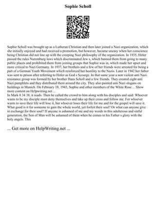Sophie Scholl
Sophie Scholl was brought up as a Lutheran Christian and then later joined a Nazi organization, which
she initially enjoyed and had received a promotion, but however, became uneasy when her conscience
being Christian did not line up with the creeping Nazi philosophy of the organization. In 1935, Hitler
passed the rules Nuremburg laws which discriminated Jew s, which banned them from going to many
public places and prohibited them from joining groups that Sophie was in, which made her upset and
more critical to Nazi Germany. In 1937, her brothers and a few of her friends were arrested for being a
part of a German Youth Movement which reinforced her hostility to the Nazis. Later in 1942 her father
was sent to prison after referring to Hitler as God s Scourge. In that same year a non violent anti Nazi
resistance group was formed by her brother Hans Scholl and a few friends. They created eight anti
Nazi pamphlets and they distributed them around the city. They also painted anti Nazi slogans on
buildings in Munich. On February 18, 1943, Sophie and other members of the White Rose ... Show
more content on Helpwriting.net ...
In Mark 8 34 38, it reads: Then he called the crowd to him along with his disciples and said: Whoever
wants to be my disciple must deny themselves and take up their cross and follow me. For whoever
wants to save their life will lose it, but whoever loses their life for me and for the gospel will save it.
What good is it for someone to gain the whole world, yet forfeit their soul? Or what can anyone give
in exchange for their soul? If anyone is ashamed of me and my words in this adulterous and sinful
generation, the Son of Man will be ashamed of them when he comes in his Father s glory with the
holy angels. This
... Get more on HelpWriting.net ...
 