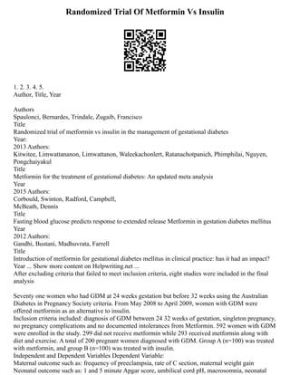 Randomized Trial Of Metformin Vs Insulin
1. 2. 3. 4. 5.
Author, Title, Year
Authors
Spaulonci, Bernardes, Trindale, Zugaib, Francisco
Title
Randomized trial of metformin vs insulin in the management of gestational diabetes
Year:
2013 Authors:
Kitwitee, Limwattananon, Limwattanon, Waleekachonlert, Ratanachotpanich, Phimphilai, Nguyen,
Pongchaiyakul
Title
Metformin for the treatment of gestational diabetes: An updated meta analysis
Year
2015 Authors:
Corbould, Swinton, Radford, Campbell,
McBeath, Dennis
Title
Fasting blood glucose predicts response to extended release Metformin in gestation diabetes mellitus
Year
2012 Authors:
Gandhi, Bustani, Madhuvrata, Farrell
Title
Introduction of metformin for gestational diabetes mellitus in clinical practice: has it had an impact?
Year ... Show more content on Helpwriting.net ...
After excluding criteria that failed to meet inclusion criteria, eight studies were included in the final
analysis
Seventy one women who had GDM at 24 weeks gestation but before 32 weeks using the Australian
Diabetes in Pregnancy Society criteria. From May 2008 to April 2009, women with GDM were
offered metformin as an alternative to insulin.
Inclusion criteria included: diagnosis of GDM between 24 32 weeks of gestation, singleton pregnancy,
no pregnancy complications and no documented intolerances from Metformin. 592 women with GDM
were enrolled in the study. 299 did not receive metformin while 293 received metformin along with
diet and exercise. A total of 200 pregnant women diagnosed with GDM. Group A (n=100) was treated
with metformin, and group B (n=100) was treated with insulin.
Independent and Dependent Variables Dependent Variable:
Maternal outcome such as: frequency of preeclampsia, rate of C section, maternal weight gain
Neonatal outcome such as: 1 and 5 minute Apgar score, umbilical cord pH, macrosomnia, neonatal
 