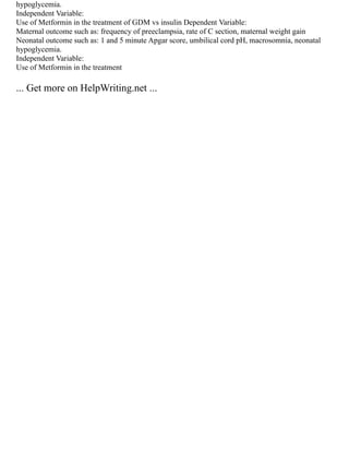 hypoglycemia.
Independent Variable:
Use of Metformin in the treatment of GDM vs insulin Dependent Variable:
Maternal outcome such as: frequency of preeclampsia, rate of C section, maternal weight gain
Neonatal outcome such as: 1 and 5 minute Apgar score, umbilical cord pH, macrosomnia, neonatal
hypoglycemia.
Independent Variable:
Use of Metformin in the treatment
... Get more on HelpWriting.net ...
 