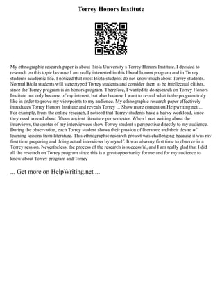 Torrey Honors Institute
My ethnographic research paper is about Biola University s Torrey Honors Institute. I decided to
research on this topic because I am really interested in this liberal honors program and in Torrey
students academic life. I noticed that most Biola students do not know much about Torrey students.
Normal Biola students will stereotyped Torrey students and consider them to be intellectual elitists,
since the Torrey program is an honors program. Therefore, I wanted to do research on Torrey Honors
Institute not only because of my interest, but also because I want to reveal what is the program truly
like in order to prove my viewpoints to my audience. My ethnographic research paper effectively
introduces Torrey Honors Institute and reveals Torrey ... Show more content on Helpwriting.net ...
For example, from the online research, I noticed that Torrey students have a heavy workload, since
they need to read about fifteen ancient literature per semester. When I was writing about the
interviews, the quotes of my interviewees show Torrey student s perspective directly to my audience.
During the observation, each Torrey student shows their passion of literature and their desire of
learning lessons from literature. This ethnographic research project was challenging because it was my
first time preparing and doing actual interviews by myself. It was also my first time to observe in a
Torrey session. Nevertheless, the process of the research is successful, and I am really glad that I did
all the research on Torrey program since this is a great opportunity for me and for my audience to
know about Torrey program and Torrey
... Get more on HelpWriting.net ...
 