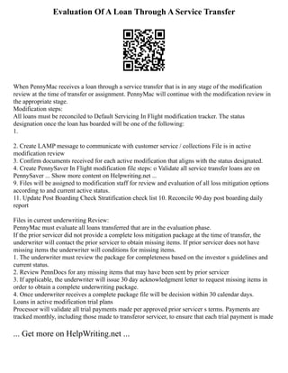 Evaluation Of A Loan Through A Service Transfer
When PennyMac receives a loan through a service transfer that is in any stage of the modification
review at the time of transfer or assignment. PennyMac will continue with the modification review in
the appropriate stage.
Modification steps:
All loans must be reconciled to Default Servicing In Flight modification tracker. The status
designation once the loan has boarded will be one of the following:
1.
2. Create LAMP message to communicate with customer service / collections File is in active
modification review
3. Confirm documents received for each active modification that aligns with the status designated.
4. Create PennySaver In Flight modification file steps: o Validate all service transfer loans are on
PennySaver ... Show more content on Helpwriting.net ...
9. Files will be assigned to modification staff for review and evaluation of all loss mitigation options
according to and current active status.
11. Update Post Boarding Check Stratification check list 10. Reconcile 90 day post boarding daily
report
Files in current underwriting Review:
PennyMac must evaluate all loans transferred that are in the evaluation phase.
If the prior servicer did not provide a complete loss mitigation package at the time of transfer, the
underwriter will contact the prior servicer to obtain missing items. If prior servicer does not have
missing items the underwriter will conditions for missing items.
1. The underwriter must review the package for completeness based on the investor s guidelines and
current status.
2. Review PennDocs for any missing items that may have been sent by prior servicer
3. If applicable, the underwriter will issue 30 day acknowledgment letter to request missing items in
order to obtain a complete underwriting package.
4. Once underwriter receives a complete package file will be decision within 30 calendar days.
Loans in active modification trial plans
Processor will validate all trial payments made per approved prior servicer s terms. Payments are
tracked monthly, including those made to transferor servicer, to ensure that each trial payment is made
... Get more on HelpWriting.net ...
 