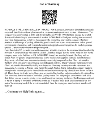 Fall of Ranbaxy
RANBAXY S FALL FROM GRACE INTRODUCTION Ranbaxy Laboratories Limited (Ranbaxy) is
a research based international pharmaceutical company serving customers in over 150 countries. The
company was incorporated in 1961 and it went public in 1973.In 1998 Ranbaxy entered the United
States which is the largest pharmaceutical market. In 2008 Daiichi Sankyo a leading pharmaceutical
innovator, headquartered in Tokyo, Japan acquired a controlling share in the company. Ranbaxy
produces a wide range of quality, affordable generic medicines across many countries. It has ground
operations in 43 countries and 16 manufacturing units spread across 8 countries. Its market presence
spreads ... Show more content on Helpwriting.net ...
Even though the US regulator warned the company about its practices, the company failed to solve the
problem. A complaint filed with the US District Court had alleged that the norms were not met by the
company even in its facilities in US. In 2008 FDA issued two warning letters to Ranbaxy and an
import Alert for generic drugs manufactured in two manufacturing plants in India. Some batches of
drugs were called back due to contamination (presence of glass particles).But Ohm Laboratories,
Ranbaxy s US subsidiary, failed to give required reports to FDA. These violations were found when
Ohm Laboratories Gloversville facility was inspected. Ranbaxy s attempt to make corrections was
inadequate. According to Nirmal Bang Senior Research Analyst Praful Bohra, the company needs to
strengthen its internal processes immediately and ensure that the quality of medicines do not suffer at
all. There should be stricter surveillance and accountability. Another industry analyst with a consulting
firm reiterates, In the business of medicine, quality comes first and you just cannot take a risk with
that. When you are in such a crisis, even a small suspicion can play spoilsport. But Ranbaxy continued
to be lax in trying to restore its credibility and failed to bounce back. Lack of accountability on the
part of the company has left the investors doubtful. Even the employees have lost their morale with
many of
... Get more on HelpWriting.net ...
 
