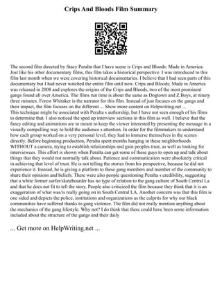 Crips And Bloods Film Summary
The second film directed by Stacy Peralta that I have scene is Crips and Bloods: Made in America.
Just like his other documentary films, this film takes a historical perspective. I was introduced to this
film last month when we were covering historical documentaries. I believe that I had seen parts of this
documentary but I had never watched the entire film until now. Crips and Bloods: Made in America
was released in 2008 and explores the origins of the Crips and Bloods, two of the most prominent
gangs found all over America. The films run time is about the same as Dogtown and Z Boys, at ninety
three minutes. Forest Whitaker is the narrator for this film. Instead of just focuses on the gangs and
their impact, the film focuses on the different ... Show more content on Helpwriting.net ...
This technique might be associated with Peralta s authorship, but I have not seen enough of his films
to determine that. I also noticed the sped up interview sections in this film as well. I believe that the
fancy editing and animations are to meant to keep the viewer interested by presenting the message in a
visually compelling way to hold the audience s attention. In order for the filmmakers to understand
how each group worked on a very personal level, they had to immerse themselves in the scenes
directly. Before beginning production, Peralta spent months hanging in these neighborhoods
WITHOUT a camera, trying to establish relationships and gain peoples trust, as well as looking for
interviewees. This effort is shown when Peralta can get some of these guys to open up and talk about
things that they would not normally talk about. Patience and communication were absolutely critical
in achieving that level of trust. He is not telling the stories from his perspective, because he did not
experience it. Instead, he is giving a platform to these gang members and member of the community to
share their opinions and beliefs. There were also people questioning Peralta s credibility, suggesting
that a white former surfer/skateboarder has no type of relation to the gang culture of South Central La
and that he does not fit to tell the story. People also criticized the film because they think that it is an
exaggeration of what was/is really going on in South Central LA. Another concern was that this film is
one sided and depicts the police, institutions and organizations as the culprits for why our black
communities have suffered thanks to gang violence. The film did not really mention anything about
the mechanics of the gang lifestyle. Why not? I do think that there could have been some information
included about the structure of the gangs and their daily
... Get more on HelpWriting.net ...
 