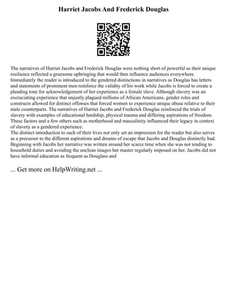 Harriet Jacobs And Frederick Douglas
The narratives of Harriet Jacobs and Frederick Douglas were nothing short of powerful as their unique
resilience reflected a gruesome upbringing that would then influence audiences everywhere.
Immediately the reader is introduced to the gendered distinctions in narratives as Douglas has letters
and statements of prominent men reinforce the validity of his work while Jacobs is forced to create a
pleading tone for acknowledgement of her experience as a female slave. Although slavery was an
excruciating experience that unjustly plagued millions of African Americans, gender roles and
constructs allowed for distinct offenses that forced women to experience unique abuse relative to their
male counterparts. The narratives of Harriet Jacobs and Frederick Douglas reinforced the trials of
slavery with examples of educational hardship, physical trauma and differing aspirations of freedom.
These factors and a few others such as motherhood and masculinity influenced their legacy in context
of slavery as a gendered experience.
The distinct introduction to each of their lives not only set an impression for the reader but also serves
as a precursor to the different aspirations and dreams of escape that Jacobs and Douglas distinctly had.
Beginning with Jacobs her narrative was written around her scarce time when she was not tending to
household duties and avoiding the unclean images her master regularly imposed on her. Jacobs did not
have informal education as frequent as Douglass and
... Get more on HelpWriting.net ...
 