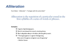 Alliteration
from Mod.L. “alliteratio” = ”to begin with the same letter”
Alliteration is the repetition of a particular sound in the
first syllables of a series of words or phrases.
Examples:
q A peck of pickled peppers.
q Carrie’s cat clawed her couch, creating chaos.
q Dan’s dog dove deep in the dam, drinking dirty water.
q “Three grey geese in a green field grazing,
Grey were the geese and green was the grazing“
– Mother Goose
 