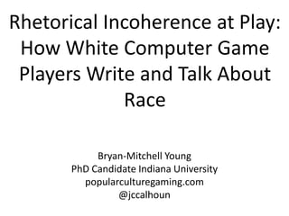 Rhetorical Incoherence at Play:
 How White Computer Game
 Players Write and Talk About
             Race

            Bryan-Mitchell Young
       PhD Candidate Indiana University
         popularculturegaming.com
                @jccalhoun
 