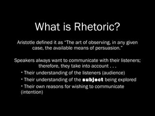 What is Rhetoric?
 Aristotle defined it as “The art of observing, in any given
         case, the available means of persuasion.”

Speakers always want to communicate with their listeners;
           therefore, they take into account . . .
  • Their understanding of the listeners (audience)
  • Their understanding of the subject being explored
  • Their own reasons for wishing to communicate
  (intention)
 
