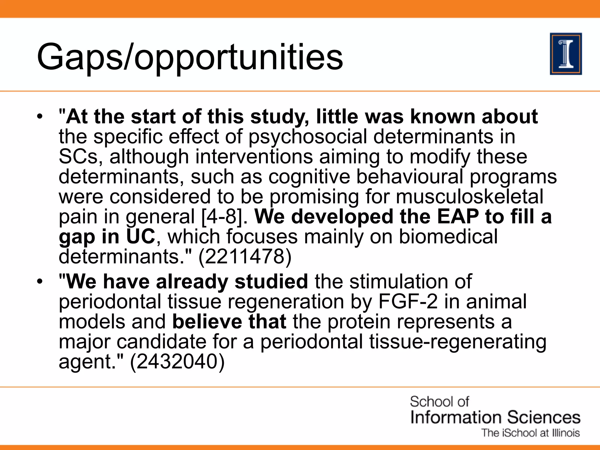 Gaps/opportunities
• "At the start of this study, little was known about
the specific effect of psychosocial determinants in
SCs, although interventions aiming to modify these
determinants, such as cognitive behavioural programs
were considered to be promising for musculoskeletal
pain in general [4-8]. We developed the EAP to fill a
gap in UC, which focuses mainly on biomedical
determinants." (2211478)
• "We have already studied the stimulation of
periodontal tissue regeneration by FGF-2 in animal
models and believe that the protein represents a
major candidate for a periodontal tissue-regenerating
agent." (2432040)
 