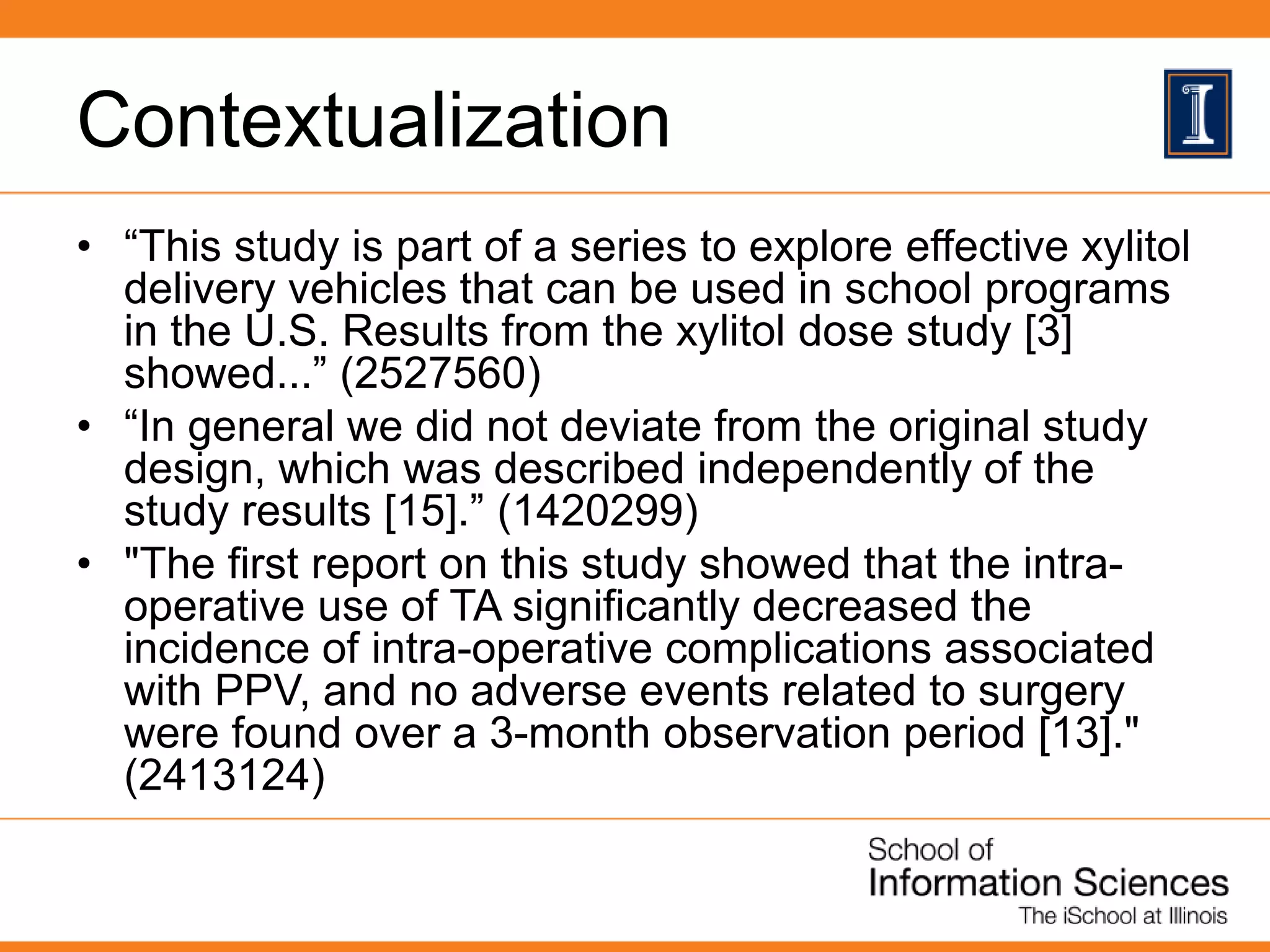 Contextualization
• “This study is part of a series to explore effective xylitol
delivery vehicles that can be used in school programs
in the U.S. Results from the xylitol dose study [3]
showed...” (2527560)
• “In general we did not deviate from the original study
design, which was described independently of the
study results [15].” (1420299)
• "The first report on this study showed that the intra-
operative use of TA significantly decreased the
incidence of intra-operative complications associated
with PPV, and no adverse events related to surgery
were found over a 3-month observation period [13]."
(2413124)
 