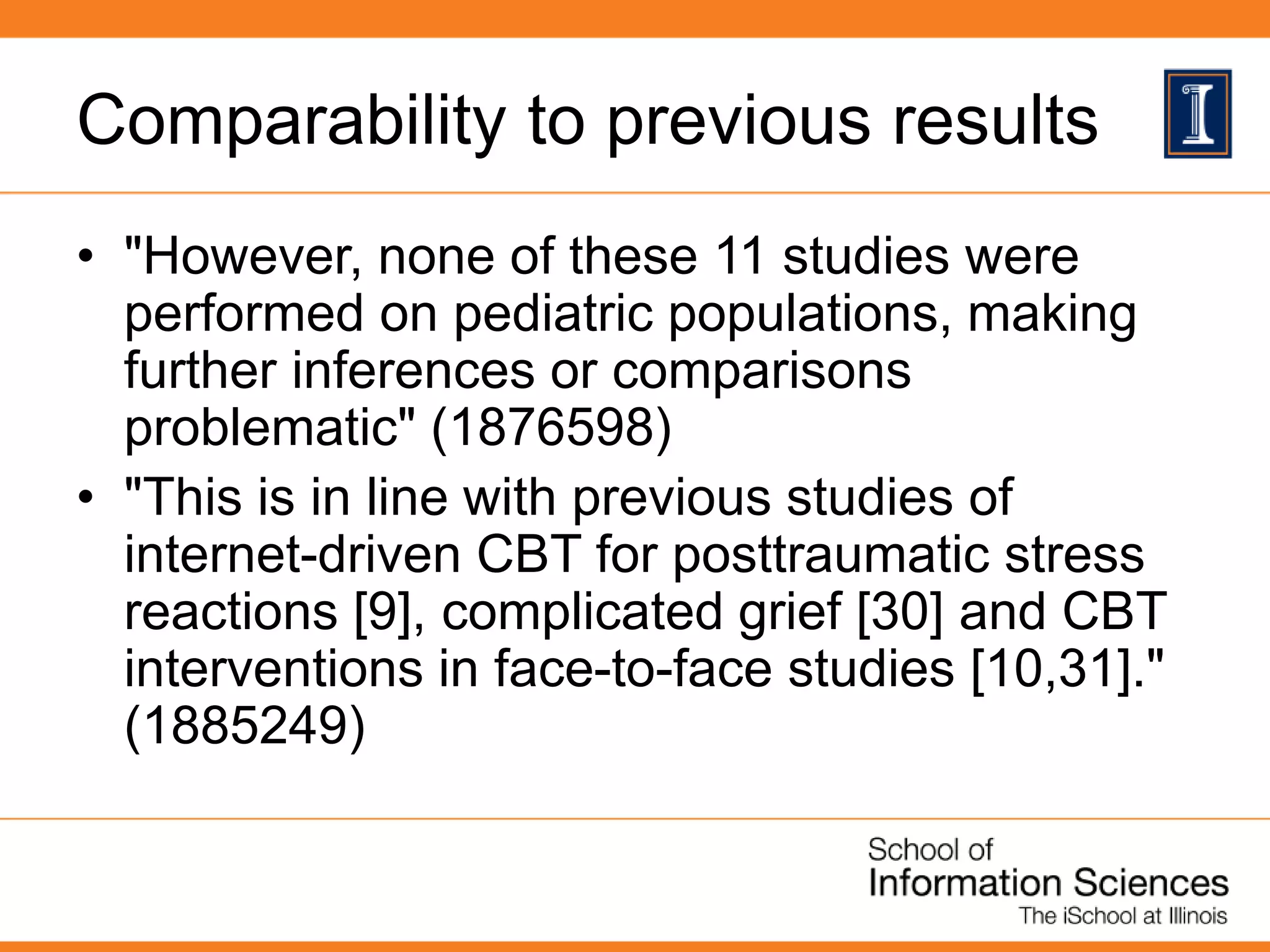 Comparability to previous results
• "However, none of these 11 studies were
performed on pediatric populations, making
further inferences or comparisons
problematic" (1876598)
• "This is in line with previous studies of
internet-driven CBT for posttraumatic stress
reactions [9], complicated grief [30] and CBT
interventions in face-to-face studies [10,31]."
(1885249)
 