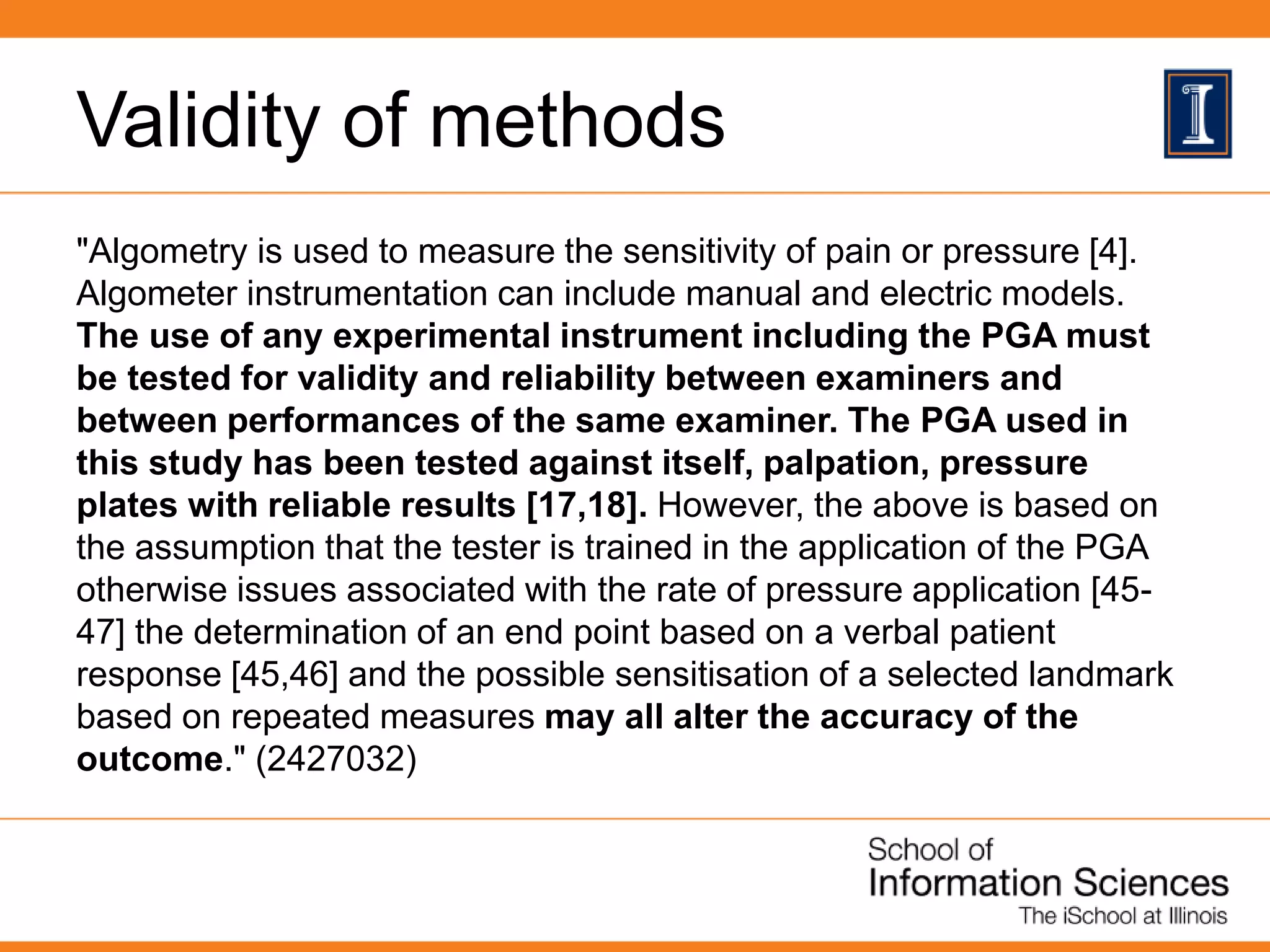 Validity of methods
"Algometry is used to measure the sensitivity of pain or pressure [4].
Algometer instrumentation can include manual and electric models.
The use of any experimental instrument including the PGA must
be tested for validity and reliability between examiners and
between performances of the same examiner. The PGA used in
this study has been tested against itself, palpation, pressure
plates with reliable results [17,18]. However, the above is based on
the assumption that the tester is trained in the application of the PGA
otherwise issues associated with the rate of pressure application [45-
47] the determination of an end point based on a verbal patient
response [45,46] and the possible sensitisation of a selected landmark
based on repeated measures may all alter the accuracy of the
outcome." (2427032)
 