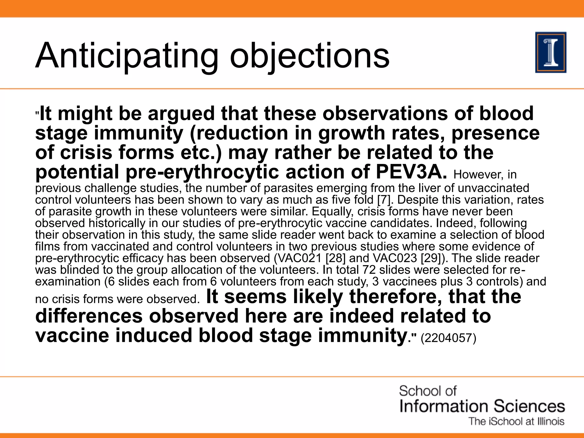 Anticipating objections
"It might be argued that these observations of blood
stage immunity (reduction in growth rates, presence
of crisis forms etc.) may rather be related to the
potential pre-erythrocytic action of PEV3A. However, in
previous challenge studies, the number of parasites emerging from the liver of unvaccinated
control volunteers has been shown to vary as much as five fold [7]. Despite this variation, rates
of parasite growth in these volunteers were similar. Equally, crisis forms have never been
observed historically in our studies of pre-erythrocytic vaccine candidates. Indeed, following
their observation in this study, the same slide reader went back to examine a selection of blood
films from vaccinated and control volunteers in two previous studies where some evidence of
pre-erythrocytic efficacy has been observed (VAC021 [28] and VAC023 [29]). The slide reader
was blinded to the group allocation of the volunteers. In total 72 slides were selected for re-
examination (6 slides each from 6 volunteers from each study, 3 vaccinees plus 3 controls) and
no crisis forms were observed. It seems likely therefore, that the
differences observed here are indeed related to
vaccine induced blood stage immunity." (2204057)
 